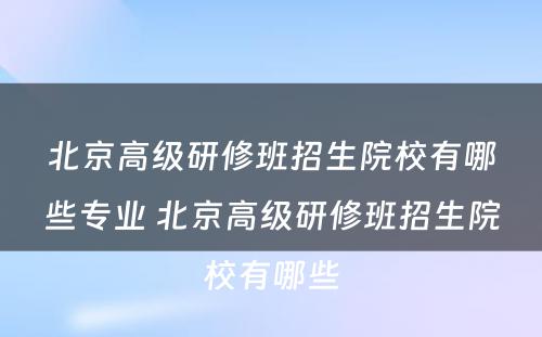 北京高级研修班招生院校有哪些专业 北京高级研修班招生院校有哪些