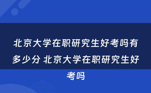 北京大学在职研究生好考吗有多少分 北京大学在职研究生好考吗