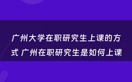 广州大学在职研究生上课的方式 广州在职研究生是如何上课