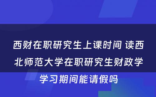 西财在职研究生上课时间 读西北师范大学在职研究生财政学学习期间能请假吗