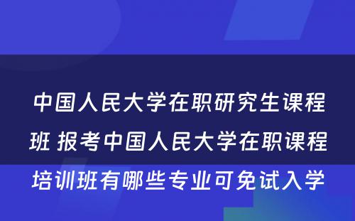 中国人民大学在职研究生课程班 报考中国人民大学在职课程培训班有哪些专业可免试入学