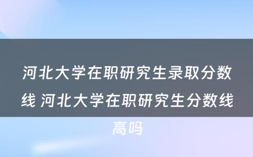 河北大学在职研究生录取分数线 河北大学在职研究生分数线高吗