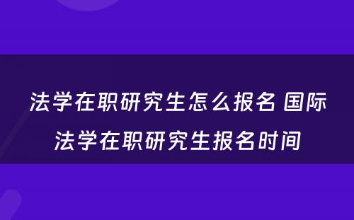 法学在职研究生怎么报名 国际法学在职研究生报名时间