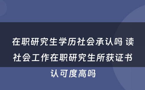 在职研究生学历社会承认吗 读社会工作在职研究生所获证书认可度高吗