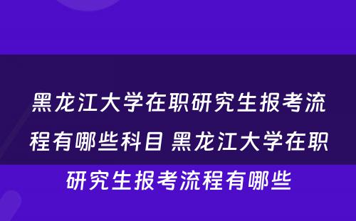 黑龙江大学在职研究生报考流程有哪些科目 黑龙江大学在职研究生报考流程有哪些