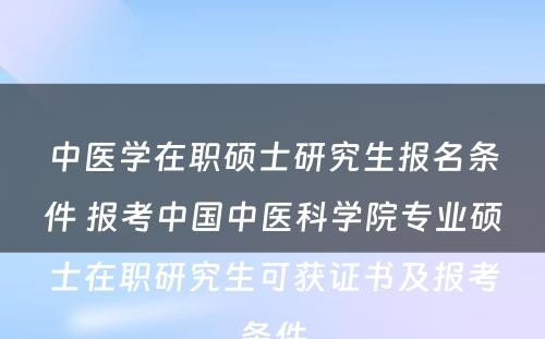 中医学在职硕士研究生报名条件 报考中国中医科学院专业硕士在职研究生可获证书及报考条件