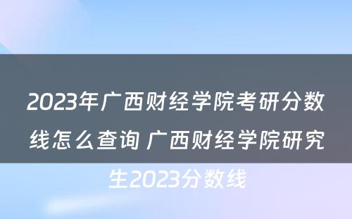 2023年广西财经学院考研分数线怎么查询 广西财经学院研究生2023分数线