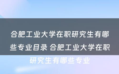 合肥工业大学在职研究生有哪些专业目录 合肥工业大学在职研究生有哪些专业