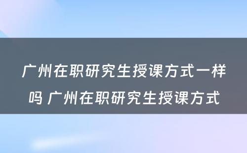 广州在职研究生授课方式一样吗 广州在职研究生授课方式