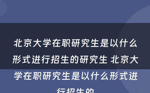 北京大学在职研究生是以什么形式进行招生的研究生 北京大学在职研究生是以什么形式进行招生的