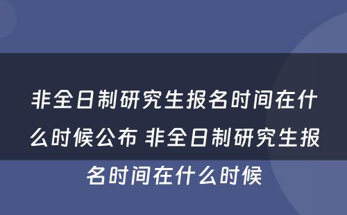 非全日制研究生报名时间在什么时候公布 非全日制研究生报名时间在什么时候