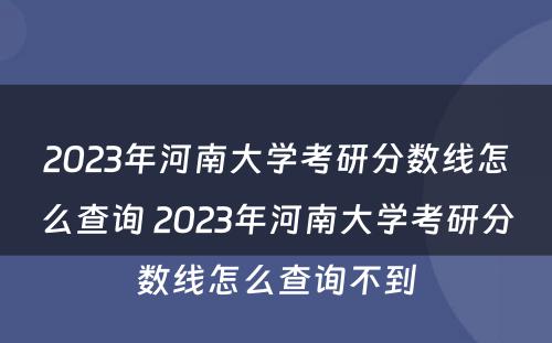 2023年河南大学考研分数线怎么查询 2023年河南大学考研分数线怎么查询不到