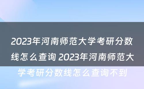 2023年河南师范大学考研分数线怎么查询 2023年河南师范大学考研分数线怎么查询不到