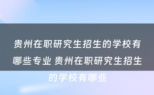 贵州在职研究生招生的学校有哪些专业 贵州在职研究生招生的学校有哪些