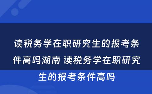 读税务学在职研究生的报考条件高吗湖南 读税务学在职研究生的报考条件高吗