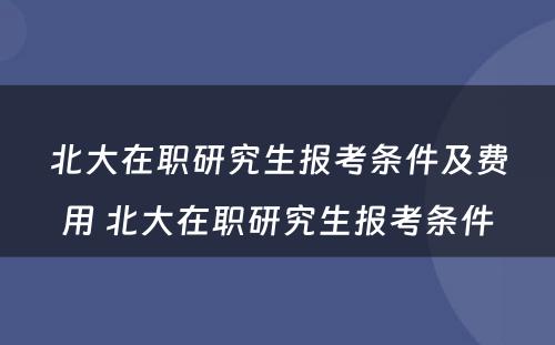 北大在职研究生报考条件及费用 北大在职研究生报考条件