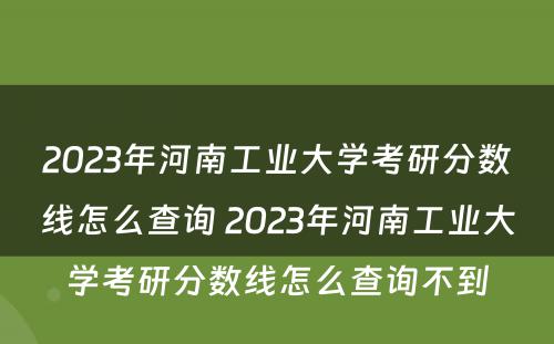 2023年河南工业大学考研分数线怎么查询 2023年河南工业大学考研分数线怎么查询不到