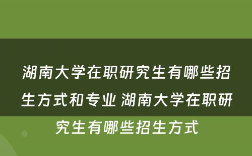 湖南大学在职研究生有哪些招生方式和专业 湖南大学在职研究生有哪些招生方式