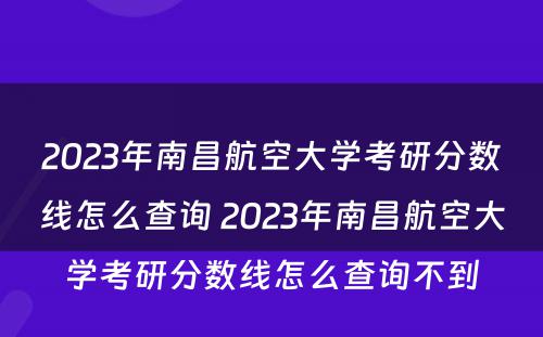 2023年南昌航空大学考研分数线怎么查询 2023年南昌航空大学考研分数线怎么查询不到