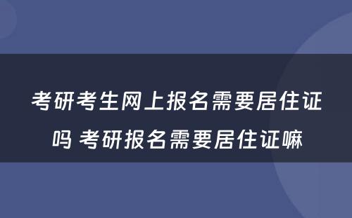 考研考生网上报名需要居住证吗 考研报名需要居住证嘛