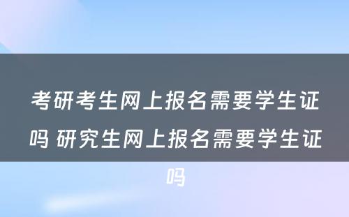 考研考生网上报名需要学生证吗 研究生网上报名需要学生证吗