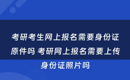 考研考生网上报名需要身份证原件吗 考研网上报名需要上传身份证照片吗