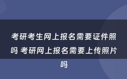 考研考生网上报名需要证件照吗 考研网上报名需要上传照片吗