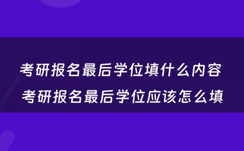 考研报名最后学位填什么内容 考研报名最后学位应该怎么填