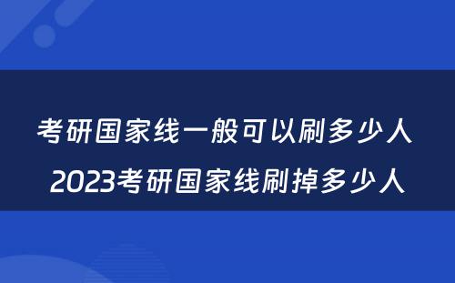 考研国家线一般可以刷多少人 2023考研国家线刷掉多少人