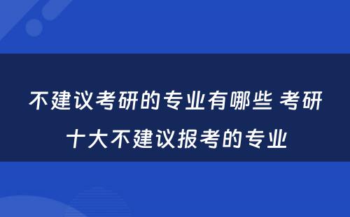 不建议考研的专业有哪些 考研十大不建议报考的专业