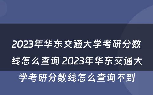2023年华东交通大学考研分数线怎么查询 2023年华东交通大学考研分数线怎么查询不到