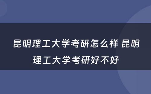 昆明理工大学考研怎么样 昆明理工大学考研好不好
