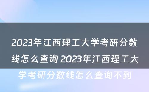 2023年江西理工大学考研分数线怎么查询 2023年江西理工大学考研分数线怎么查询不到
