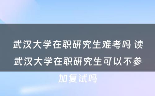 武汉大学在职研究生难考吗 读武汉大学在职研究生可以不参加复试吗