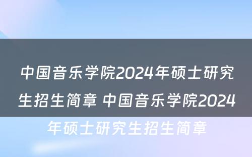 中国音乐学院2024年硕士研究生招生简章 中国音乐学院2024年硕士研究生招生简章