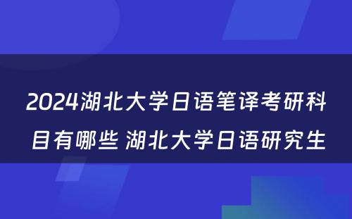 2024湖北大学日语笔译考研科目有哪些 湖北大学日语研究生