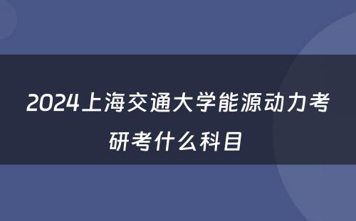 2024上海交通大学能源动力考研考什么科目 