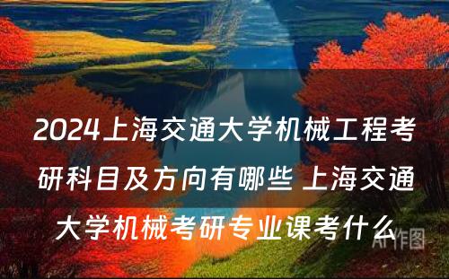 2024上海交通大学机械工程考研科目及方向有哪些 上海交通大学机械考研专业课考什么