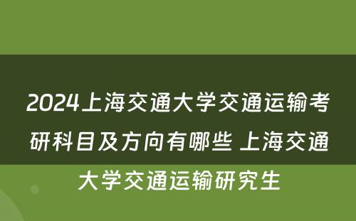 2024上海交通大学交通运输考研科目及方向有哪些 上海交通大学交通运输研究生