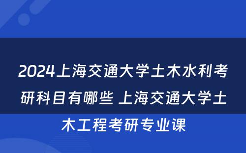 2024上海交通大学土木水利考研科目有哪些 上海交通大学土木工程考研专业课