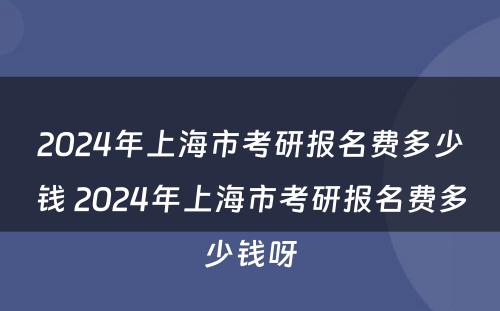 2024年上海市考研报名费多少钱 2024年上海市考研报名费多少钱呀