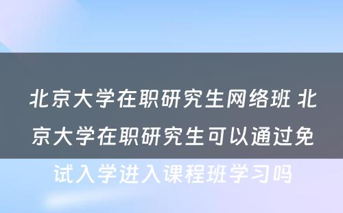 北京大学在职研究生网络班 北京大学在职研究生可以通过免试入学进入课程班学习吗