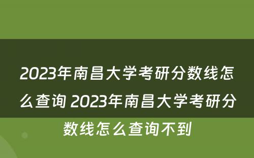 2023年南昌大学考研分数线怎么查询 2023年南昌大学考研分数线怎么查询不到
