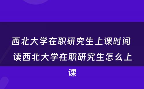 西北大学在职研究生上课时间 读西北大学在职研究生怎么上课