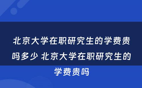 北京大学在职研究生的学费贵吗多少 北京大学在职研究生的学费贵吗