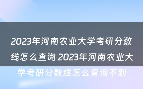 2023年河南农业大学考研分数线怎么查询 2023年河南农业大学考研分数线怎么查询不到