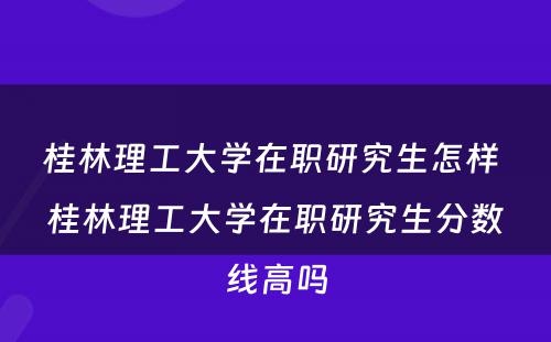 桂林理工大学在职研究生怎样 桂林理工大学在职研究生分数线高吗