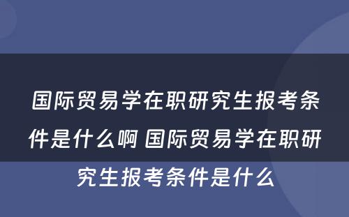 国际贸易学在职研究生报考条件是什么啊 国际贸易学在职研究生报考条件是什么