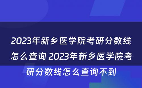 2023年新乡医学院考研分数线怎么查询 2023年新乡医学院考研分数线怎么查询不到