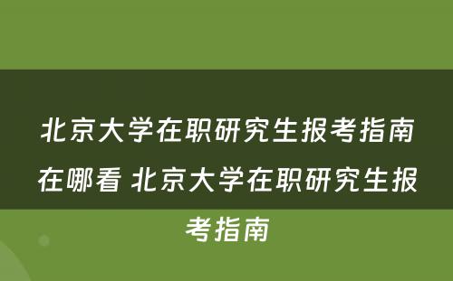 北京大学在职研究生报考指南在哪看 北京大学在职研究生报考指南